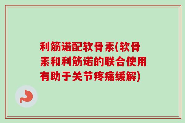 利筋诺配软骨素(软骨素和利筋诺的联合使用有助于关节疼痛缓解)
