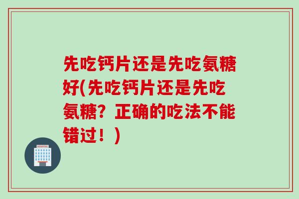 先吃钙片还是先吃氨糖好(先吃钙片还是先吃氨糖？正确的吃法不能错过！)
