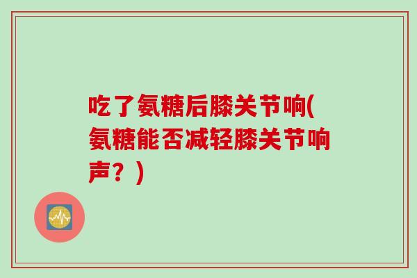 吃了氨糖后膝关节响(氨糖能否减轻膝关节响声？)