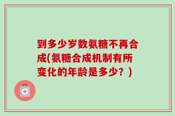 到多少岁数氨糖不再合成(氨糖合成机制有所变化的年龄是多少？)