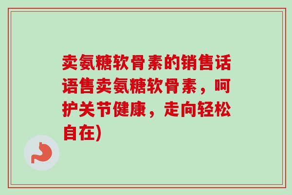 卖氨糖软骨素的销售话语售卖氨糖软骨素，呵护关节健康，走向轻松自在)
