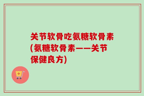 关节软骨吃氨糖软骨素(氨糖软骨素——关节保健良方)