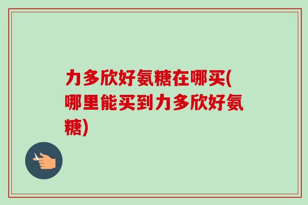 力多欣好氨糖在哪买(哪里能买到力多欣好氨糖)