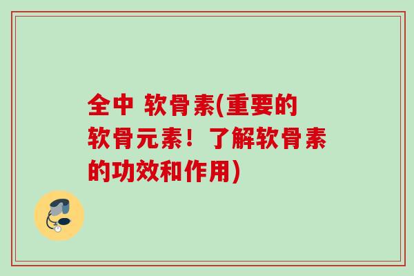 全中 软骨素(重要的软骨元素！了解软骨素的功效和作用)