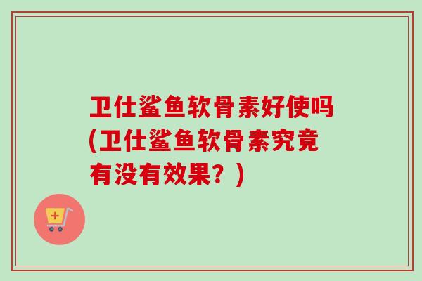 卫仕鲨鱼软骨素好使吗(卫仕鲨鱼软骨素究竟有没有效果？)