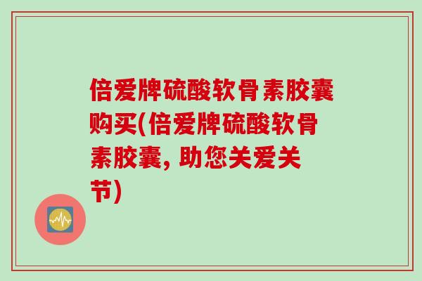 倍爱牌硫酸软骨素胶囊购买(倍爱牌硫酸软骨素胶囊, 助您关爱关节)