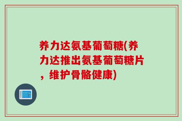 养力达氨基葡萄糖(养力达推出氨基葡萄糖片，维护骨骼健康)