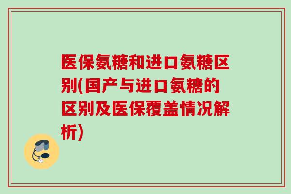 医保氨糖和进口氨糖区别(国产与进口氨糖的区别及医保覆盖情况解析)
