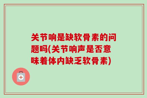 关节响是缺软骨素的问题吗(关节响声是否意味着体内缺乏软骨素)