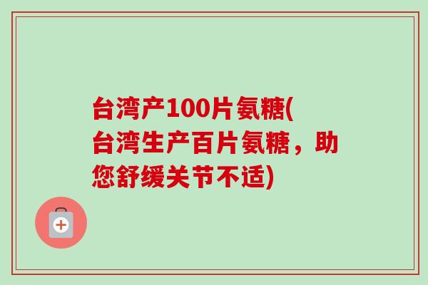 台湾产100片氨糖(台湾生产百片氨糖，助您舒缓关节不适)