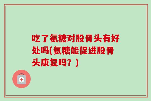 吃了氨糖对股骨头有好处吗(氨糖能促进股骨头康复吗？)
