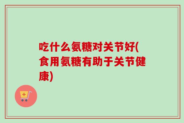 吃什么氨糖对关节好(食用氨糖有助于关节健康)