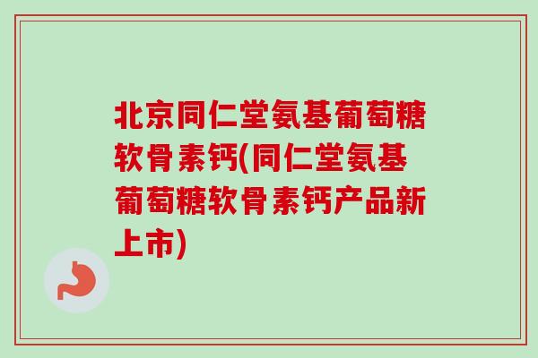 北京同仁堂氨基葡萄糖软骨素钙(同仁堂氨基葡萄糖软骨素钙产品新上市)
