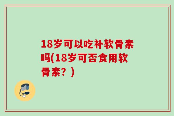 18岁可以吃补软骨素吗(18岁可否食用软骨素？)