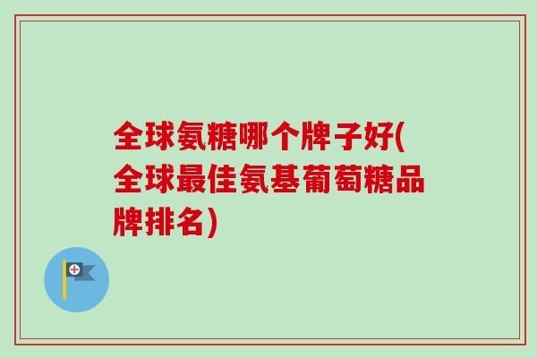 全球氨糖哪个牌子好(全球佳氨基葡萄糖品牌排名)