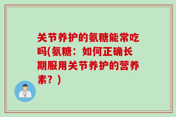 关节养护的氨糖能常吃吗(氨糖：如何正确长期服用关节养护的营养素？)