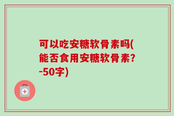 可以吃安糖软骨素吗(能否食用安糖软骨素？-50字)