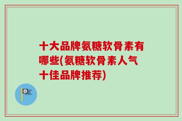 十大品牌氨糖软骨素有哪些(氨糖软骨素人气十佳品牌推荐)