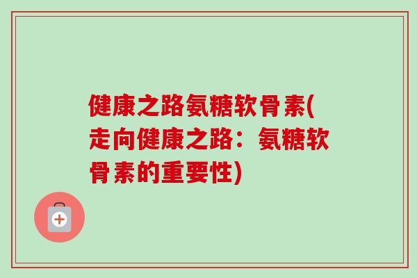 健康之路氨糖软骨素(走向健康之路：氨糖软骨素的重要性)