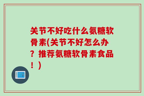 关节不好吃什么氨糖软骨素(关节不好怎么办？推荐氨糖软骨素食品！)