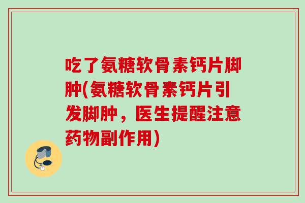 吃了氨糖软骨素钙片脚肿(氨糖软骨素钙片引发脚肿，医生提醒注意药物副作用)