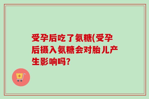 受孕后吃了氨糖(受孕后摄入氨糖会对胎儿产生影响吗? 受孕后吃了氨糖(受孕后摄入氨糖会对胎儿产生影响吗?