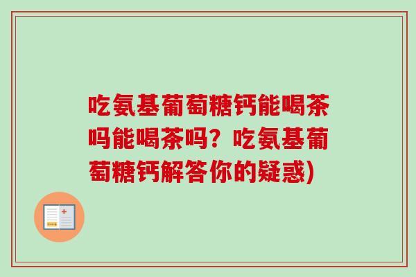 吃氨基葡萄糖钙能喝茶吗能喝茶吗？吃氨基葡萄糖钙解答你的疑惑)