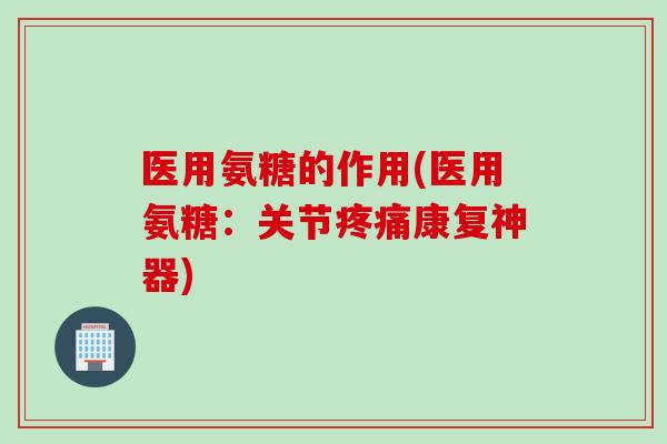 医用氨糖的作用(医用氨糖：关节疼痛康复神器)