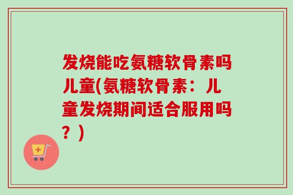 发烧能吃氨糖软骨素吗儿童(氨糖软骨素：儿童发烧期间适合服用吗？)