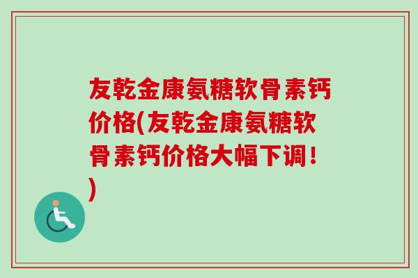友乾金康氨糖软骨素钙价格(友乾金康氨糖软骨素钙价格大幅下调！)