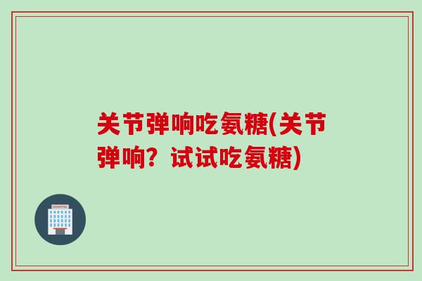 关节弹响吃氨糖(关节弹响？试试吃氨糖)
