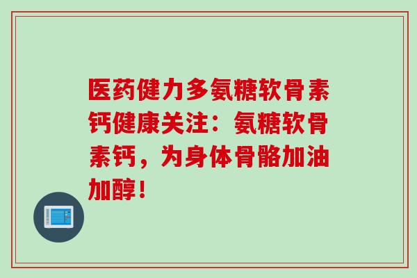 医药健力多氨糖软骨素钙健康关注：氨糖软骨素钙，为身体骨骼加油加醇！