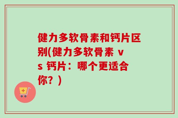 健力多软骨素和钙片区别(健力多软骨素 vs 钙片：哪个更适合你？)