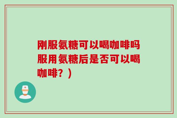 刚服氨糖可以喝咖啡吗服用氨糖后是否可以喝咖啡？)