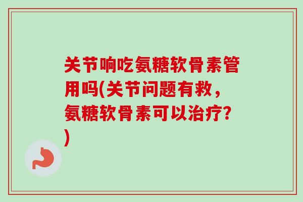 关节响吃氨糖软骨素管用吗(关节问题有救，氨糖软骨素可以治疗？)