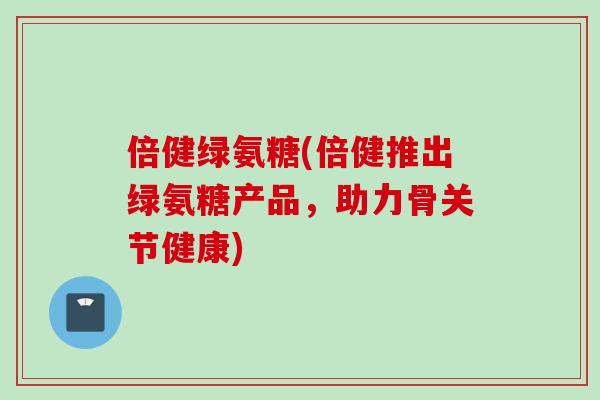 倍健绿氨糖(倍健推出绿氨糖产品，助力骨关节健康)