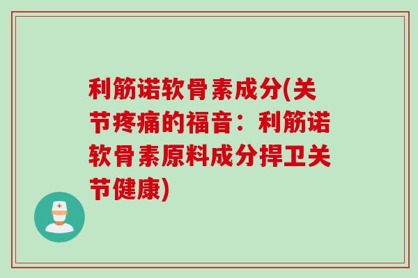 利筋诺软骨素成分(关节疼痛的福音：利筋诺软骨素原料成分捍卫关节健康)