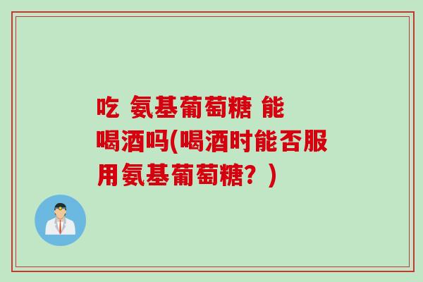 吃 氨基葡萄糖 能 喝酒吗(喝酒时能否服用氨基葡萄糖？)