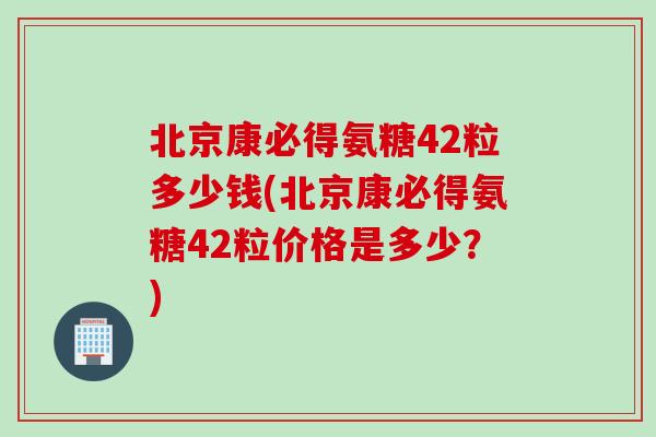 北京康必得氨糖42粒多少钱(北京康必得氨糖42粒价格是多少？)