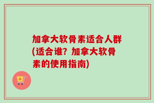 加拿大软骨素适合人群(适合谁？加拿大软骨素的使用指南)