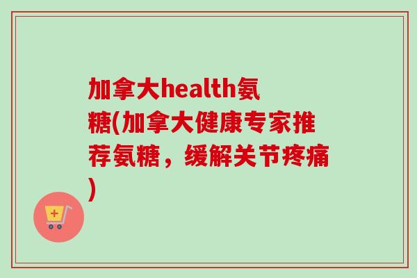 加拿大health氨糖(加拿大健康专家推荐氨糖，缓解关节疼痛)
