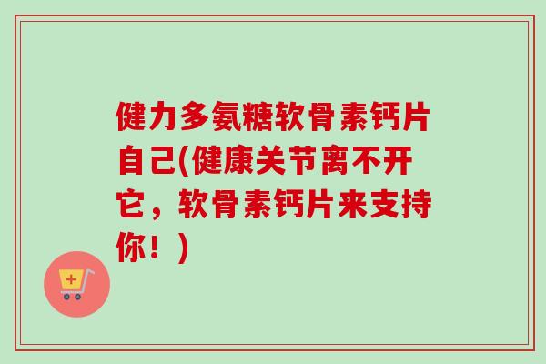 健力多氨糖软骨素钙片自己(健康关节离不开它，软骨素钙片来支持你！)