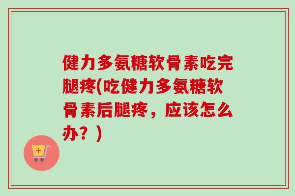 健力多氨糖软骨素吃完腿疼(吃健力多氨糖软骨素后腿疼，应该怎么办？)
