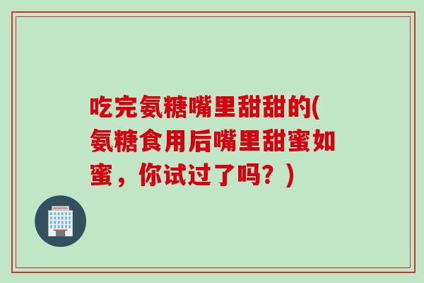 吃完氨糖嘴里甜甜的(氨糖食用后嘴里甜蜜如蜜，你试过了吗？)