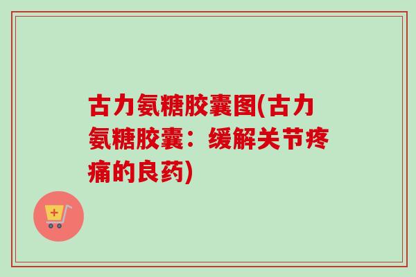 古力氨糖胶囊图(古力氨糖胶囊：缓解关节疼痛的良药)