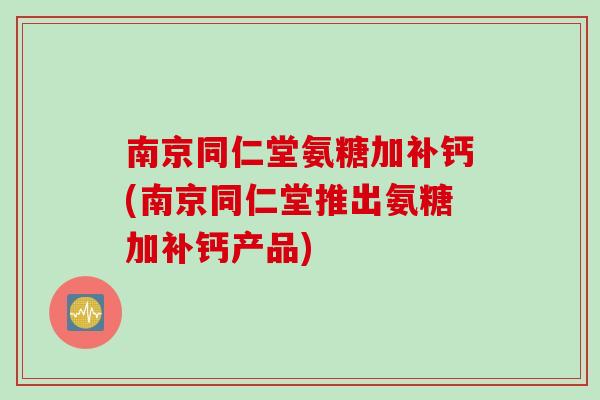 南京同仁堂氨糖加补钙(南京同仁堂推出氨糖加补钙产品)