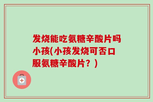 发烧能吃氨糖辛酸片吗小孩(小孩发烧可否口服氨糖辛酸片？)