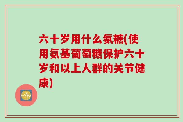 六十岁用什么氨糖(使用氨基葡萄糖保护六十岁和以上人群的关节健康)