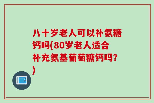 八十岁老人可以补氨糖钙吗(80岁老人适合补充氨基葡萄糖钙吗？)