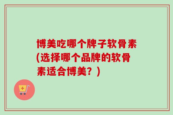 博美吃哪个牌子软骨素(选择哪个品牌的软骨素适合博美？)